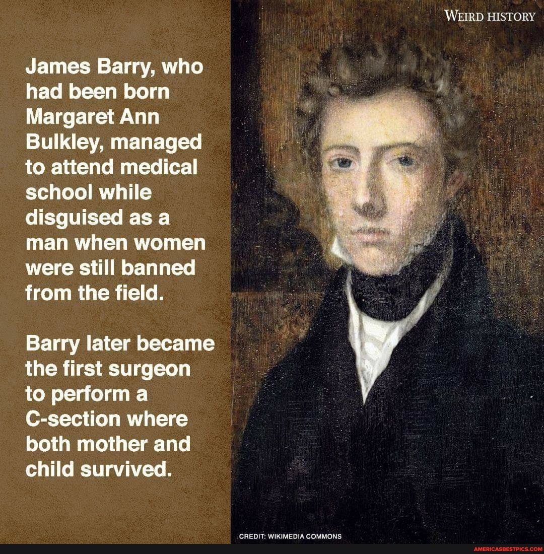 WEIRD HISTORY
James Barry, who had been born
Margaret Ann
Bulkley, managed to attend medical school while disguised as a man when women were still banned from the field.
Barry later became the first surgeon to perform a
C-section where both mother and child survived.
CREDIT: WIKIMEDIA COMMONS