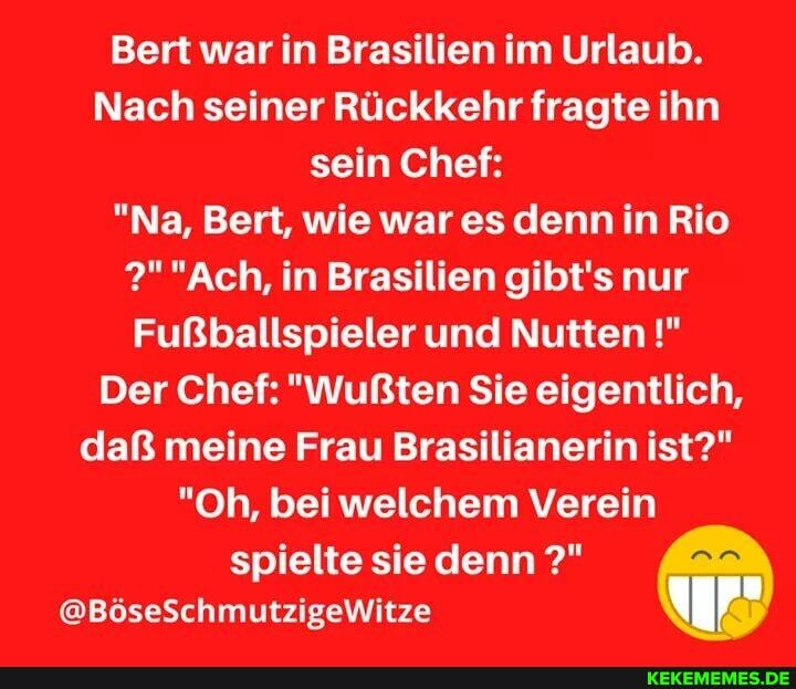 Bert war in Brasilien im Urlaub.
Nach seiner Rückkehr fragte ihn sein Chef:
"Na, Bert, wie war es denn in Rio
"Ach, in Brasilien gibt's nur
Fußballspieler und Nutten
Der Chef: "Wußten Sie eigentlich, daR meine Frau Brasilianerin ist?"
"Oh, bei welchem Verein
spielte sie denn
@BöseSchmutzigeWitze