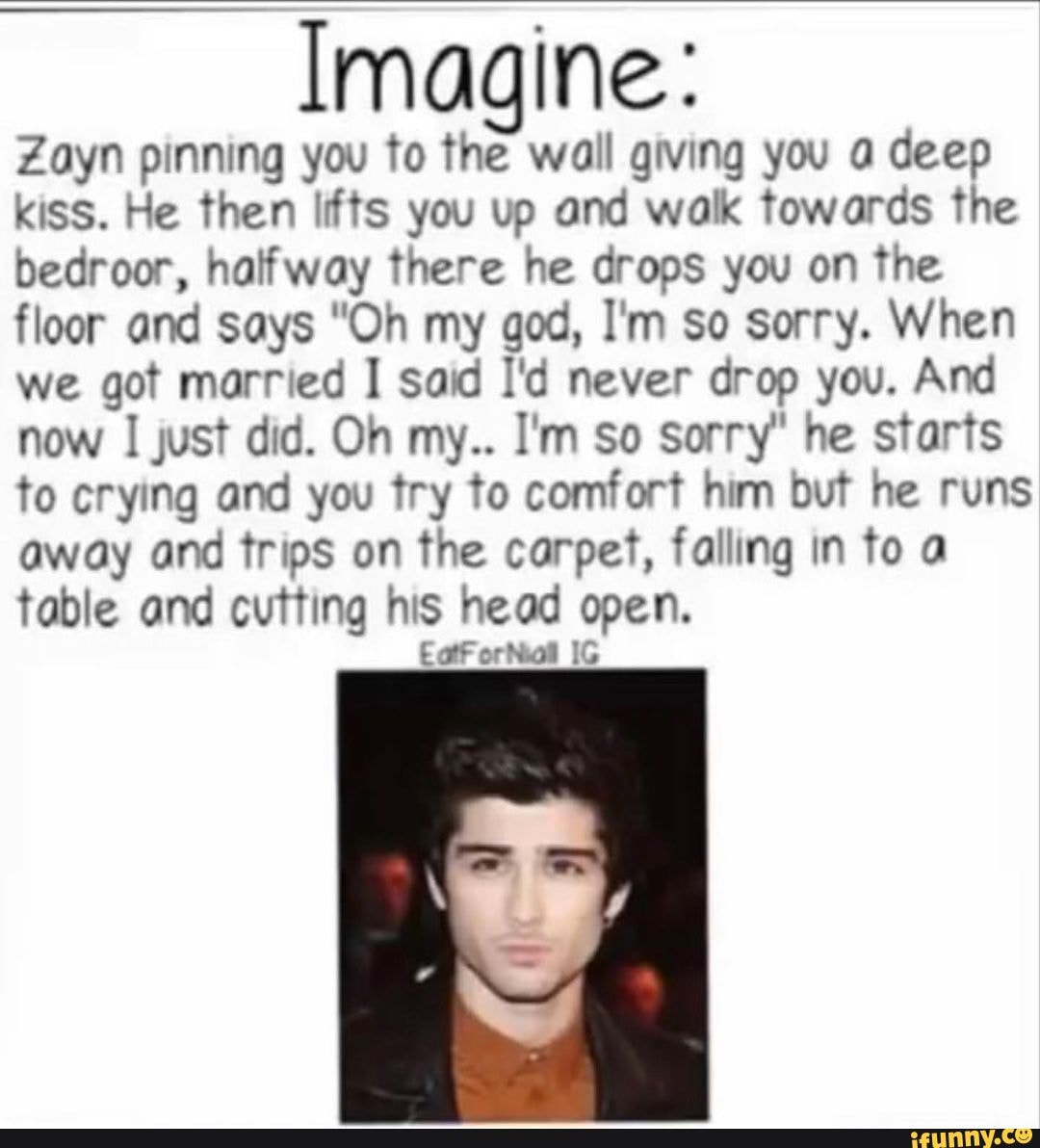 Imagine:
Zayn pinning you to the wall giving you a deep kiss. He then lifts you up and wax towards the bedroor, halfway there he drops you on the floor and says "Oh my god, I'm so sorry. When we got ed I said I'd never drop you. And now I just did. Oh my.. I'm so sorry" he starts to crying and you try to comfort him but he runs away and trips on the carpet, falling in to a table and cutting his head open.