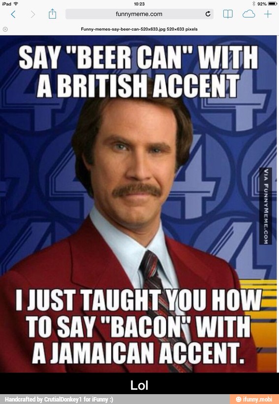 funnymeme.com
SAY
"BEERC CAN" aS
ABRITISH
ACCENT:
1 JUST TAUGHT-YOU
HOWE
TO SAY "BACON; WITH
A JAMAICAN
ACCENT.
Lol - Lol