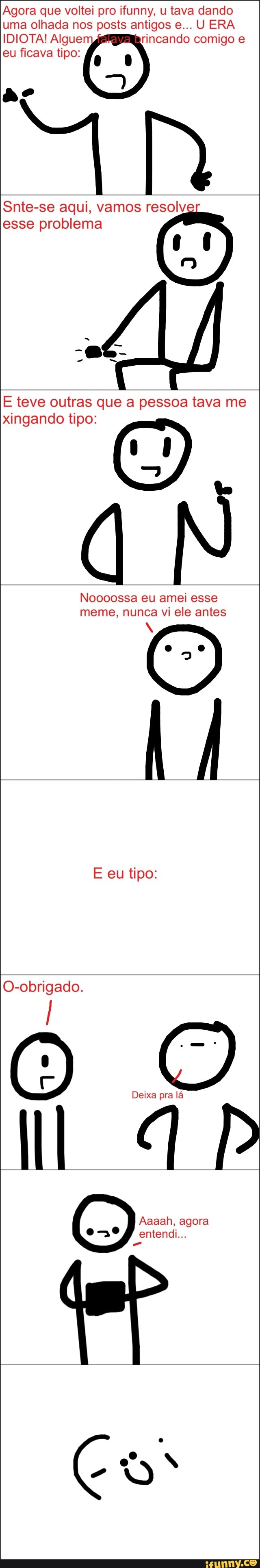 Agora que voltei pro ifunny, u tava dando
uma olhada nos posts antigos e... U ERA
IDIOTA! Algue rincando comigo e
eu ficava tipo:
Snte-se aqui, vamos resolv
esse problema
E teve outras que a pessoa tava me
xingando tipo: