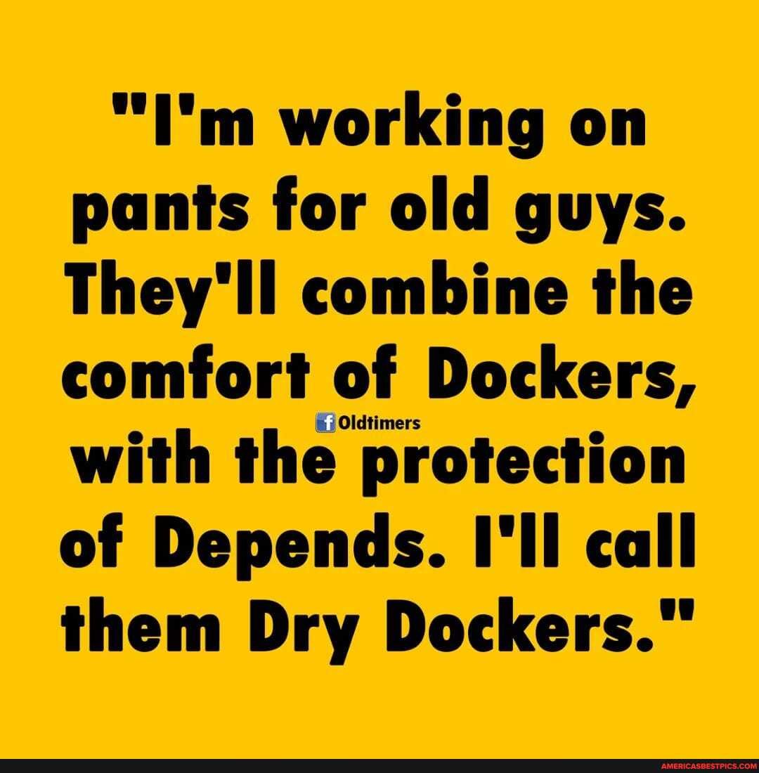 "I'm working on pants for old guys.
They'll combine the comfort of of of Dockers, with the protection of Depends. I'll call them Dry Dockers."