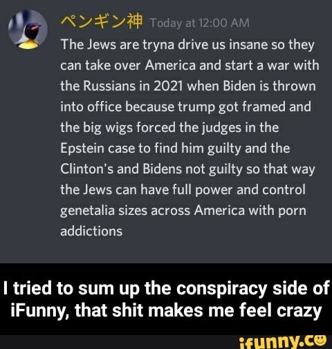 y
The Jews tryna drive insane they
can
take over
America and start a war
with
the Russians in 2021 when Biden is thrown
into office because trump got framed and
the big wigs forced the judges in the
Epstein case to find him guilty and the
Clinton's and Bidens not guilty so
that way
the Jews can
have full power and control
genetalia sizes across
America with porn
[tried to sum up the conspiracy side of
iFunny, that shit makes me feel crazy - I tried to sum up the conspiracy side of iFunny, that shit makes me feel crazy