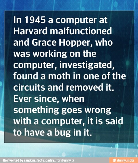 In 1945 a computer at
Harvard malfunctioned
and Grace Hopper, who
was working on the
computer, investigated,
found a moth in one of the
circuits and removed it.
Ever since, when
something goes wrong
with a computer, it is said
to have a bug in it.
