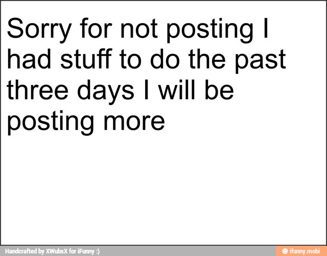 Sorry for not posting I
had stuff to do the past
three days I will be
posting more