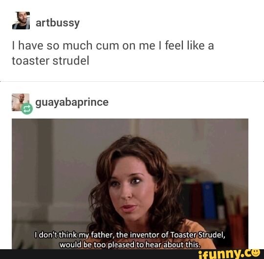 I have so much cum on me I feel like a
toaster strudel
B guayabaprince
I don't think my, father, the inventor of Toaster;Strudel,
would be too pleased to hear;about this: