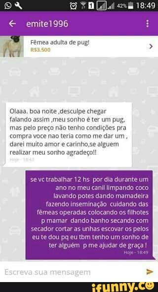 E
Olaaa. boa noite ,desculpe chegar
falando assim meu sonho é ter um pug,
mas pelo preço não tenho condições pra
See CeCe are
darei muito amor e carinho,se alguem
el auc cal
seve trabalhar 12 hs por dia durante um
ano no meu canil limpando coco
lavando potes dando mamadeira
fazendo inseminação cuidando das
fêmeas operadas colocando os filhotes.
P mamar dando banho secando com
cador cortar as unhas escovar
os
pelos.
eu te dou pq eu tbm tenho um sonho de
ter alguém p me ajudar de graça