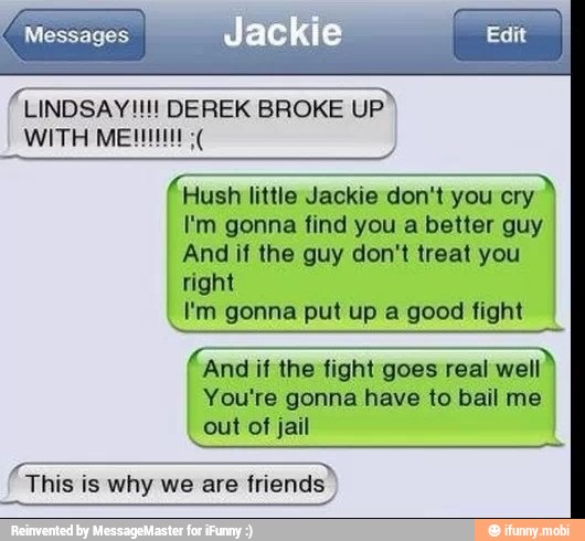 Messages
Hush little Jackie don't you cry
I'm gonna find you a better guy
And if the guy don't treat you
right
I'm gonna put up a good fight
And if the fight goes real well
You're gonna have to bail me
out of jail
pee
This is why we are friends I