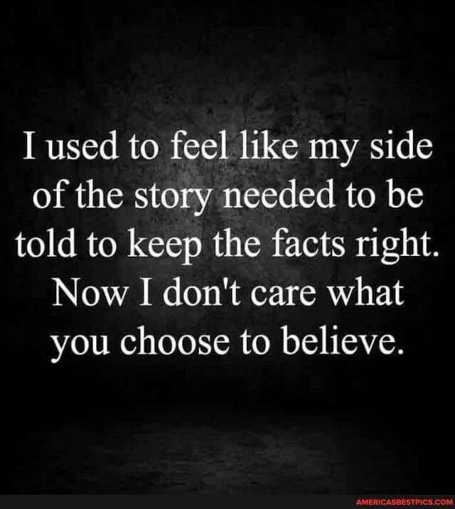 I used to feel like my side of the story needed to be told to keep the facts right.
Now I don't care what you choose to believe.