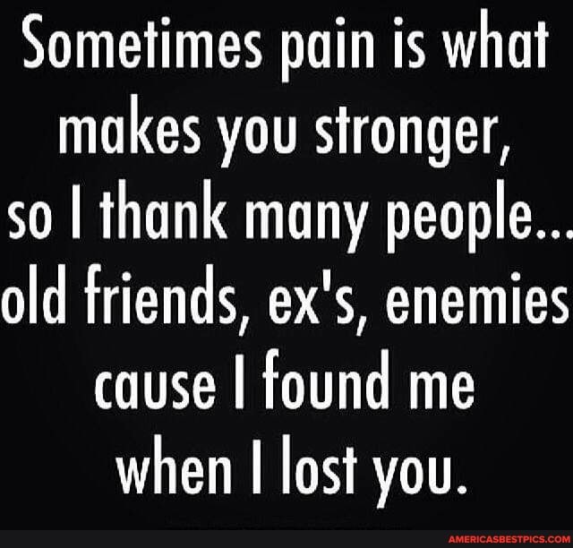 Sometimes pain is what makes you stronger, so I thank many people...
old friends, ex's, enemies cause I found me when lost you.