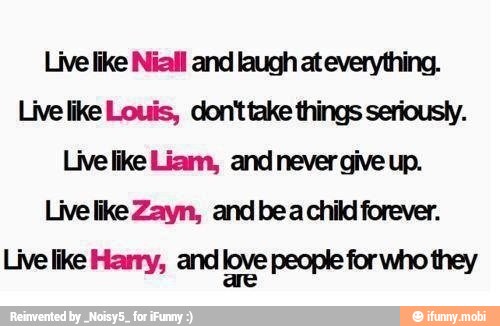 Live like Niall and laugh at everything.
Livelike Louis, don'ttake things seriousty.
Live like Zayn, and bea child forever.
Live like Harry, and love people for who they