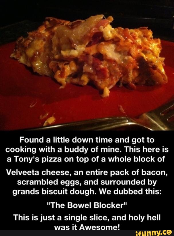 Found a little down time and got to
cooking with a buddy of mine. This here is
a Tony's pizza on top of a whole block of
Velveeta cheese, an entire pack of bacon,
scrambled eggs, and surrounded by
grands biscuit dough. We dubbed this:
"The Bowel Blocker"
This is just a single slice, and holy hell
was it Awesome!