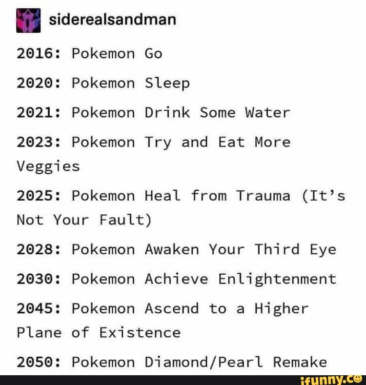 I siderealsandman
2016: Pokemon Go
2020: Pokemon Sleep
2021: Pokemon Drink Some Water
2023: Pokemon Try and Eat More
Veggies
2025: Pokemon Heal from Trauma (It’s
Not Your Fault)
2028: Pokemon Awaken Your Third Eye
2030: Pokemon Achieve Enlightenment
2045: Pokemon Ascend to a
Higher
2050: Pokemon Diamond/Pearl Remake