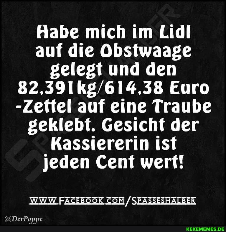 Habe mich im Lidl auf die Obstwaage gelegt und den
Euro
-Zettel auf eine Traube geklebt. Gesicht der
Kassiererin ist jeden Cent wert!
WWW. /SEASSESHALBER
