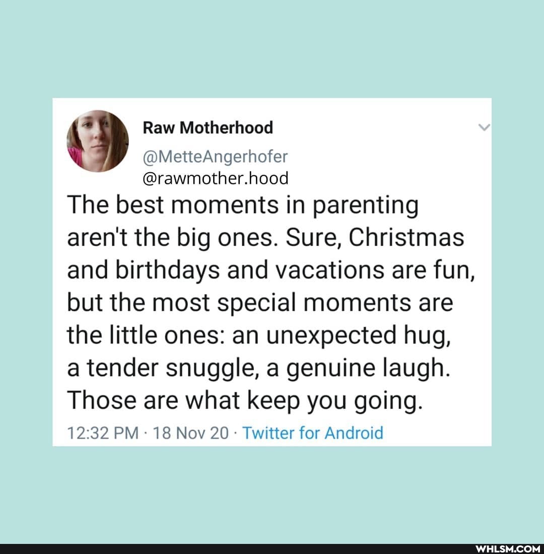 Raw Motherhood
@MetteAngerhofer
@rawmother.hood
The best moments in parenting aren't the big ones. Sure, Christmas and birthdays and vacations are fun,
but the most special moments are the little ones: an unexpected hug, a tender snuggle, a genuine laugh.
Those are what keep you going.
PM - 18 Nov 20 Twitter for Android