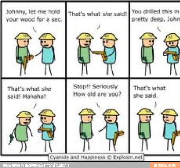 Johnny, let me hold
[that's what she said!
your wood for a sec. SL
3
Ed
IN
That's what she
Stop!! Seriousiy. OS
said! Hahana! How old are you?
À
she said
SEL kar ret