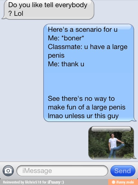[Do you like tell everybody I
Here's a scenario for u
Classmate: u have a large
penis
Me: thank u
See there's no way to
make fun of a large penis
Imao unless ur this guy