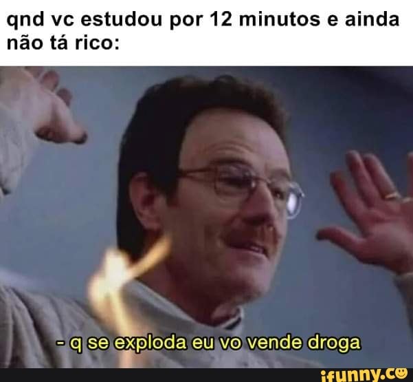 qnd vc estudou por 12 minutos e ainda não tá rico:
-qse ePioda eu vo vende droga