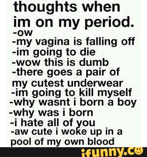thoughts when
Im on my period.
-ow
-my vagina is falling off
-im going to die
-wow this is dumb
-there goes a pair of
my cutest underwear
-Im gºing to kill myself
-why wasnt i born a boy
-why was i born
4 hate all of ou
_
-aw cute IWO e up In a
pool of my own blood