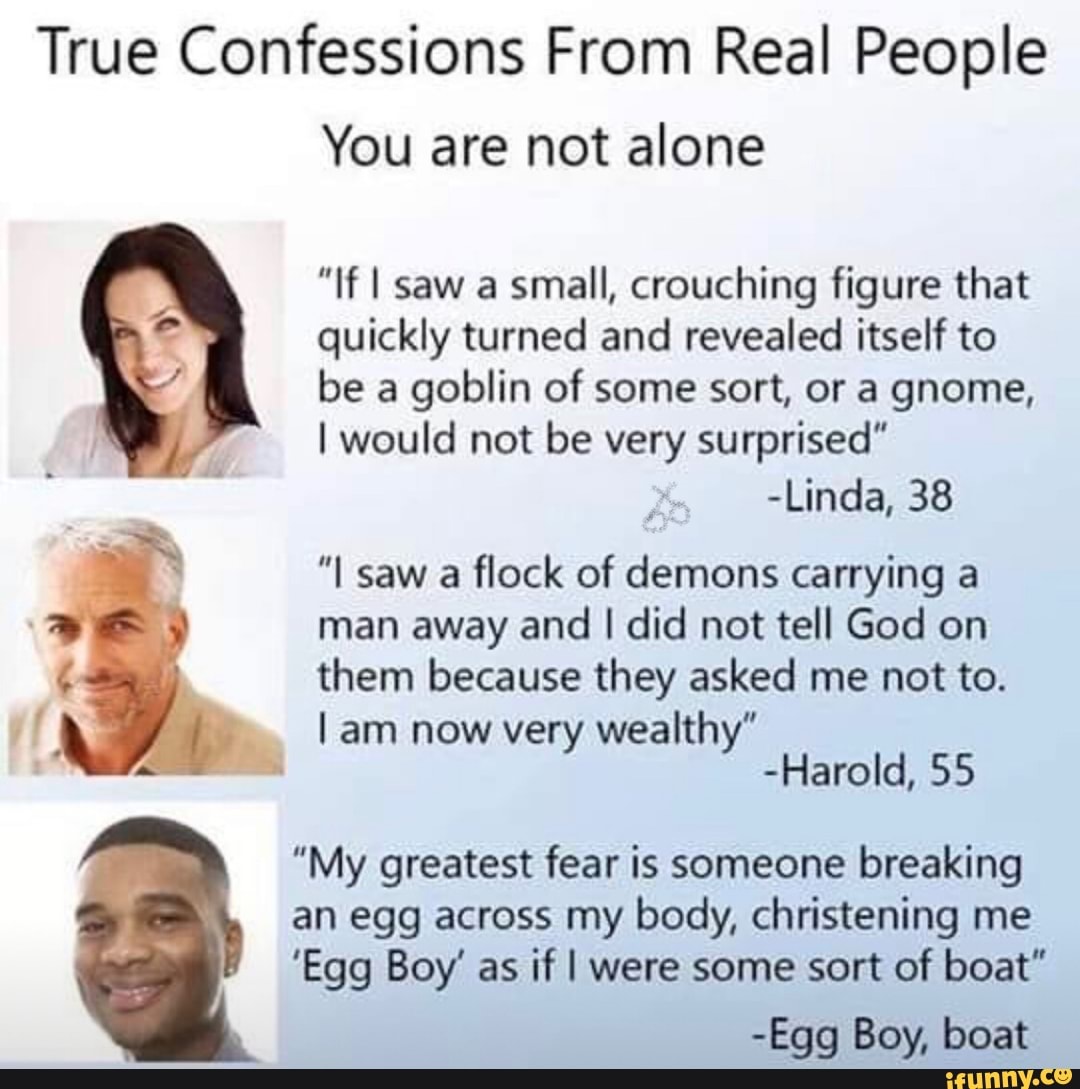 True Confessions From Real People
You are not alone
”If I saw a small, crouching figure that
quickly turned and revealed itself to
be a
goblin of some sort, or a gnome,
I would not be very surprised"
-Linda, 38
"I saw a flock of demons carrying a
man away and I did not tell God on
them because they asked me not to.
I am now very wealthy"
-HaroId, 55
"My greatest fear is someone breaking
an egg across my body, christening me
'Egg Boy' as if I were some sort of boat"
-Egg Boy,