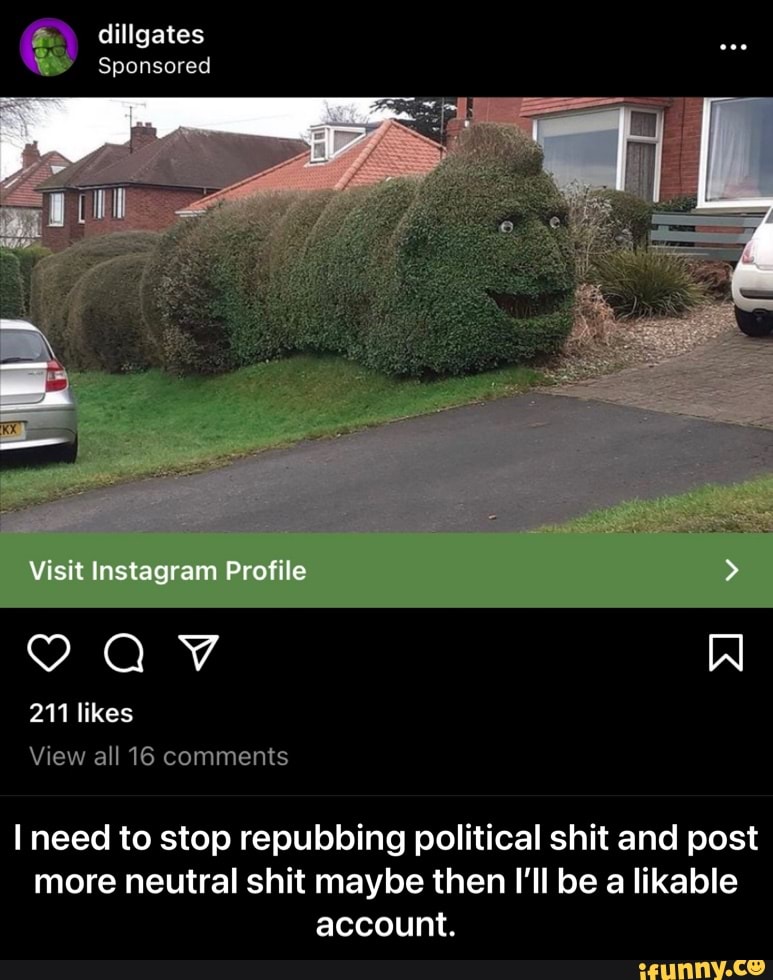 dillgates
Sponsored
Visit Instagram Profile
211 likes
View all 16 comments
I need to stop repubbing political shit and post more neutral shit maybe then I'll be a likable account. - I need to stop repubbing political shit and post more neutral shit maybe then I’ll be a likable account.