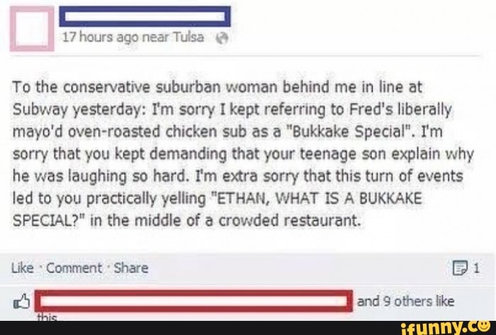 To the conservative suburban woman behind me in line at
Subway yesterday: I'm sorry I kept referring to Fred's liberally
mayo'd oven-roasted chicken sub as a "Bukkake Special". Im
sorry that you kept demanding that your teenage son explain why
he was laughing so hard. I'm extra sorry that this turn of events
led to you practically yelling "ETHAN, WHAT IS A BUKKAKE
SPECIAL?" in the middle of a crowded restaurant.