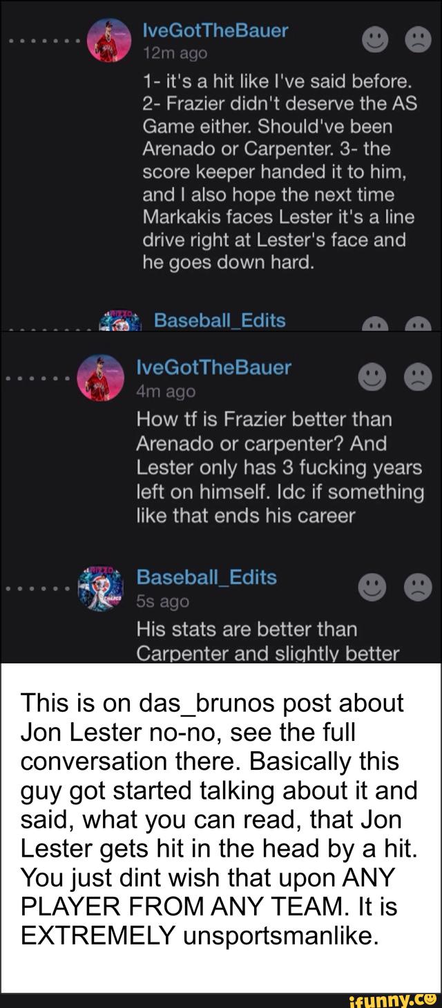 This is on
1- it‘s a hit like We said before.
2- Frazier didn‘t deserve the AS
Game either. Should've been
Arenado or Carpenter. 3- the
score keeper handed it to him,
and I also hope the next time
Markakis faces Lester it‘s a line
drive right at Lester‘s face and
he goes down hard,
How tf is Frazier better than
Arenado or carpenter? And
Lester only has 3 fucking years
left on himself. Idc if something
like that ends his career
das_brunos post about
Jon Lester no-no, see the full
conversation there. Basically this
guy got started talking about it and
said, what you can read, that Jon
Lester gets hit in the head by a hit.
You just dint wish that upon ANY