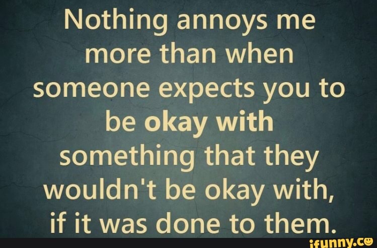 Nothing Annoys Me More Than When Someone Expects You To Be Okay With Something That They Wouldn't Be Okay With, If It Was Done To Them. - )