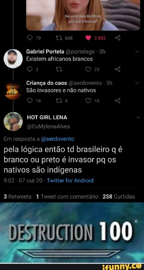 219 668
Gabriel Portela pom -
Existem africanos brancos
25
Criança do caos (Dserdovento -
São invasores e não nativos
HOT GIRL LENA
Em resposta a (Dserdovento
pela lógica então td brasileiro q é branco ou preto é invasor pq os nativos são indígenas
- 07 out 20 Twitter for Android
3 Retweets 1 Tweet com comentário 258 Curtidas
100