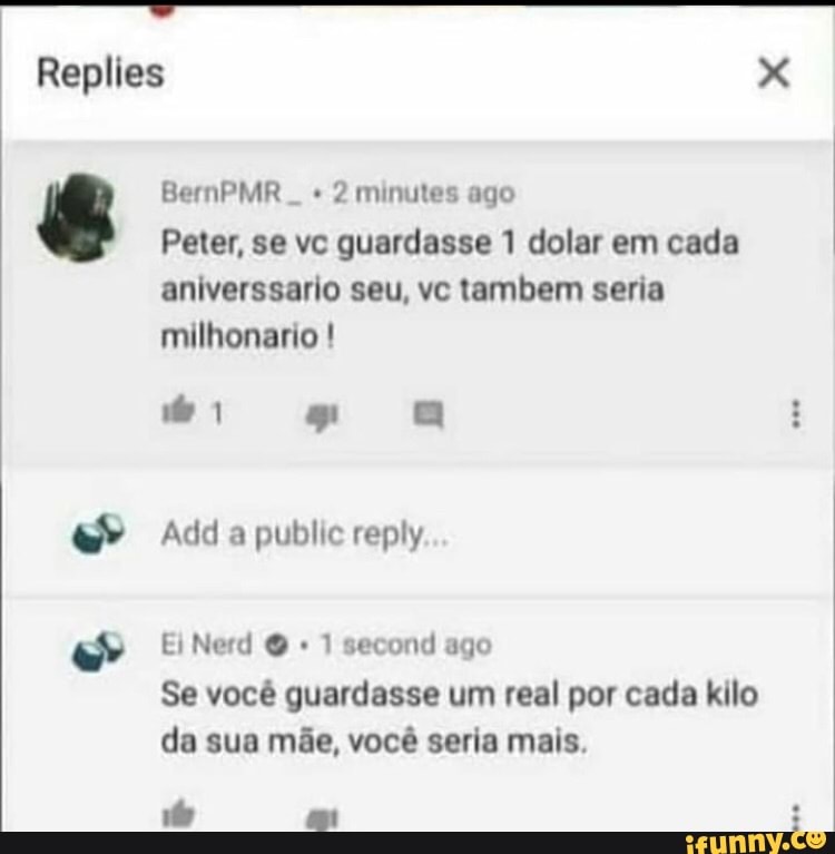2 minutes ago
Peter, se vc guardasse 1 dolar em cada
aniverssario seu, vc tambem seria
milhonario 1 second ago
Se você guardasse um real por cada kilo
da sua mãe, você seria mais.
ç