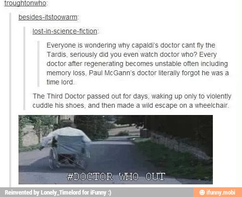 Everyone is wondering why capaldi's doctor cant fly the
Tardis, seriously did you even watch doctor who? Every
doctor after regenerating becomes unstable often including
memory loss, Paul McGann's doctor literally forgot he was a
time lord
The Third Doctor passed out for days. waking up only to violently
cuddle his shoes, and then made a wild escape on a wheelchair.
