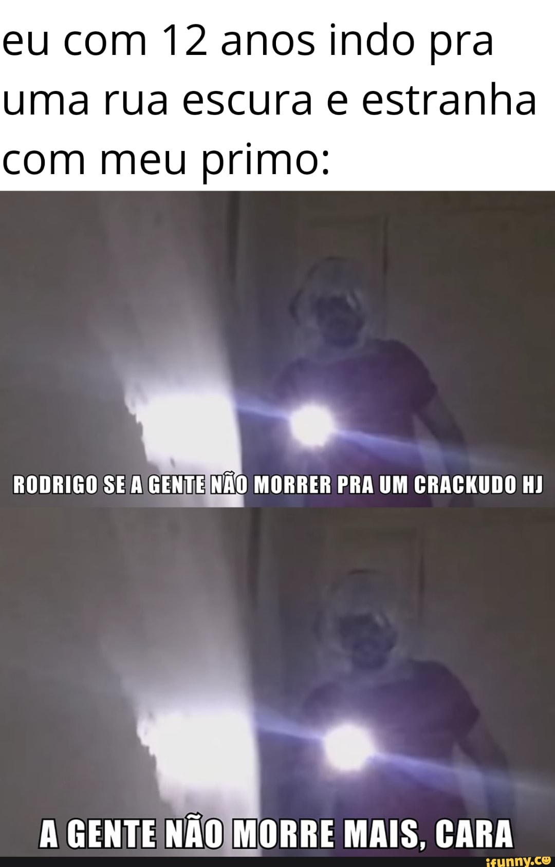 eu com 12 anos indo pra
uma rua escura estranha
com meu primo:
RODRIGO SE A GENTE NÃO MORRER PRA UM CRACKUDO HJ
A GENTE NÃO MORRE MAIS, CARA