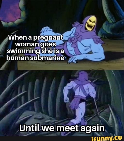 When a pregnant woman goes swimming she is a human submarine Until we ...