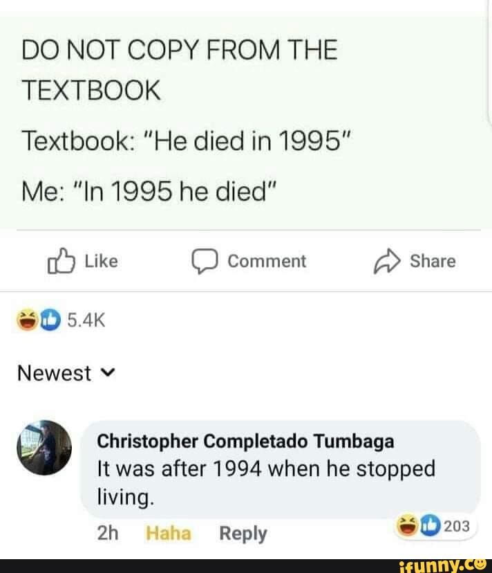 DO NOT COPY FROM THE TEXTBOOK
Textbook: "He died in 1995"
Me: "In 1995 he died"
Like Comment Share
SO
Newest
Christopher Completado Tumbaga
It was after 1994 when he stopped
living.
Reply