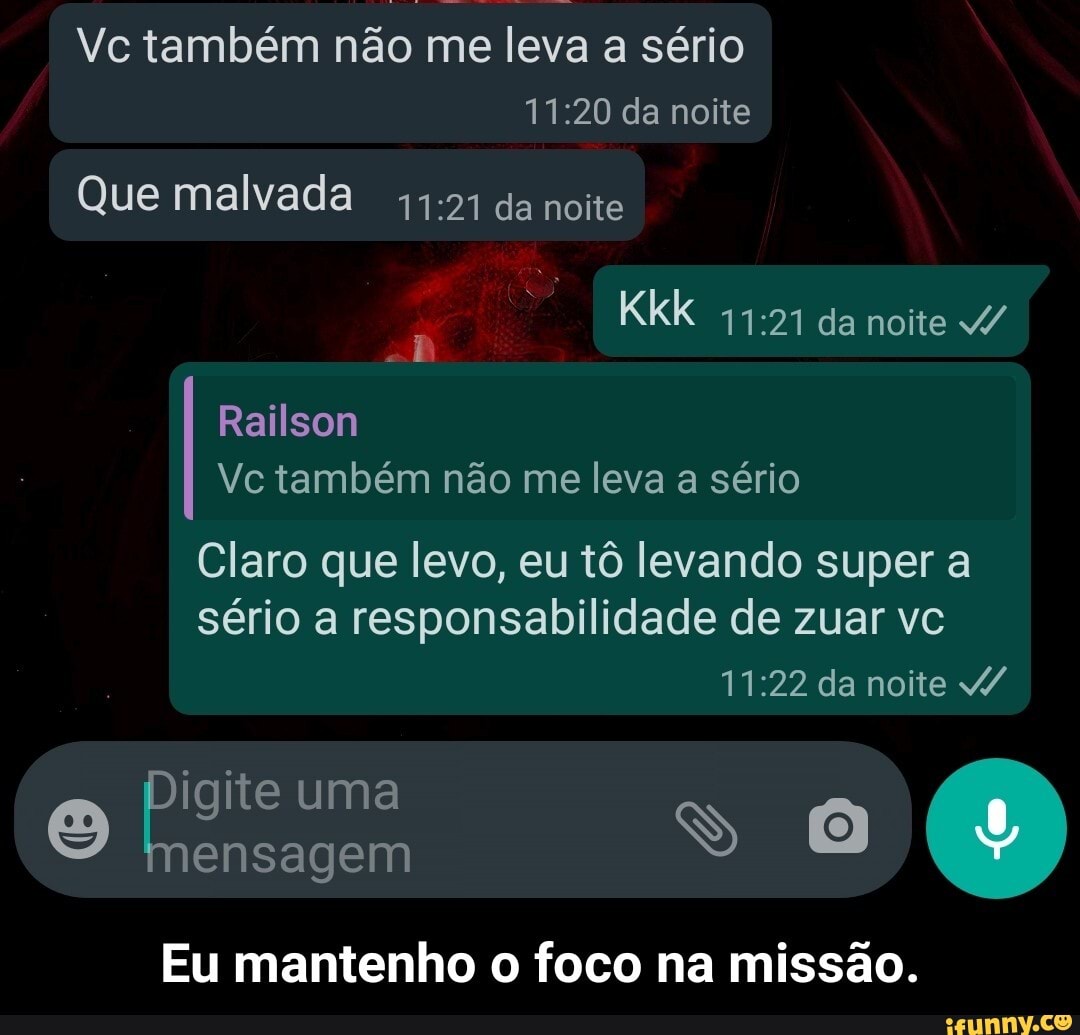 Vc também não me leva a sério da noite
Que malvada da noite
Kkk da noite /
Railson
Vc também não me leva a sério
Claro que levo, eu tô levando super a sério a responsabilidade de zuar vc da noite
pigite uma mensagem
Eu mantenho o foco na missão. - Eu mantenho o foco na missão.