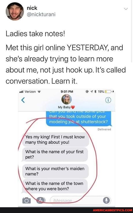 nick
Ladies take notes!
Met this girl online YESTERDAY, and she's already trying to learn more about me, not just hook up. It's called conversation. Learn it.
My Baby
that vou took outside of your
modeling jo at shutterstock?
'Yes my king! First I must know many thing about you!
What is the name of your first pet?
What is your mother's maiden name?
What is the name of the town here you were born?