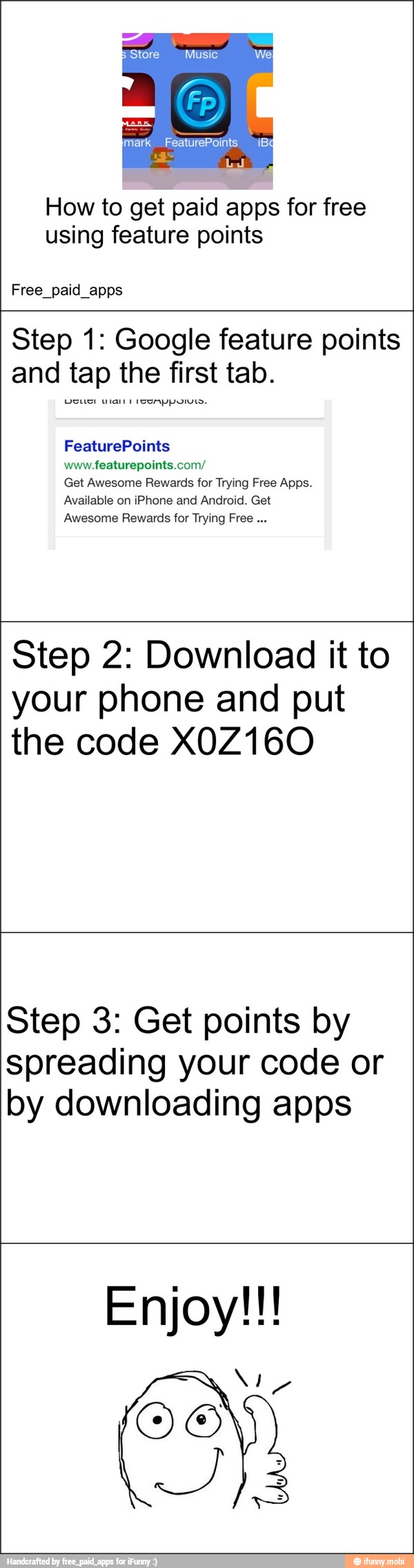 How to get paid apps for free
using feature points
Free_paid_apps
Step 1: Google feature points
and tap the first tab.
www.featurepoints.com/
Get Awesome Rewards for Trying Free Apps.
Available on iPhone and Android. Get
Awesome Rewards for Trying Free Step 2: Download it to
your phone and put
the code X0Z160