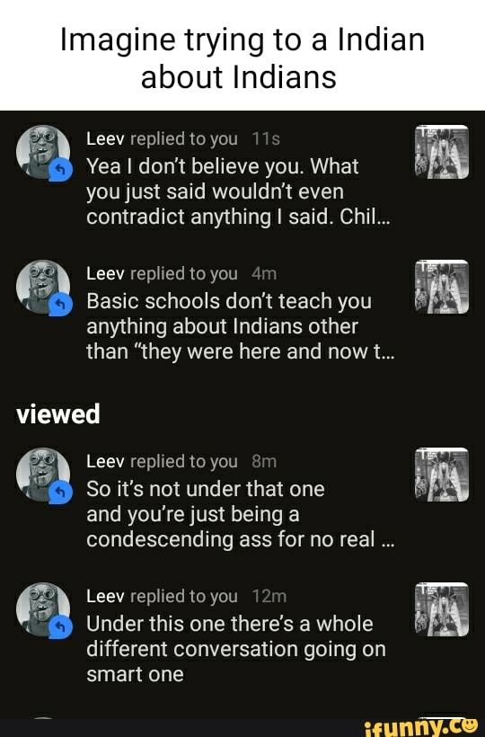 Imagine trying to a Indian
about Indians
Leev replied to you
Yea I don't believe you. What you just said wouldn't even contradict anything I said. Chil...
Leev replied to you
Basic schools don't teach you anything about Indians other than "they were here and nowt...
viewed
EE Leev So replied it's not to you under that one
So it's not under that one and you're just being a condescending ass for no real
Leev replied to you
Under this one there's a whole different conversation going on smart one