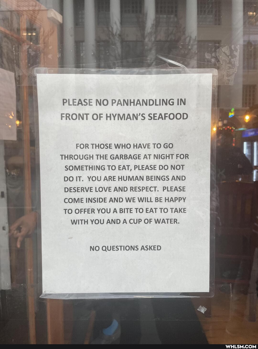 PLEASE NO PANHANDLING IN FRONT OF HYMAN'S SEAFOOD
FOR THOSE WHO HAVE TO GO THROUGH THE GARBAGE AT NIGHT FOR SOMETHING TO EAT, PLEASE DO NOT DO IT. YOU ARE HUMAN BEINGS AND DESERVE LOVE AND RESPECT. PLEASE COME INSIDE AND WE WILL BE HAPPY TO OFFER YOU A BITE TO EAT TO TAKE WITH YOU AND A CUP OF WATER.
NO QUESTIONS ASKED