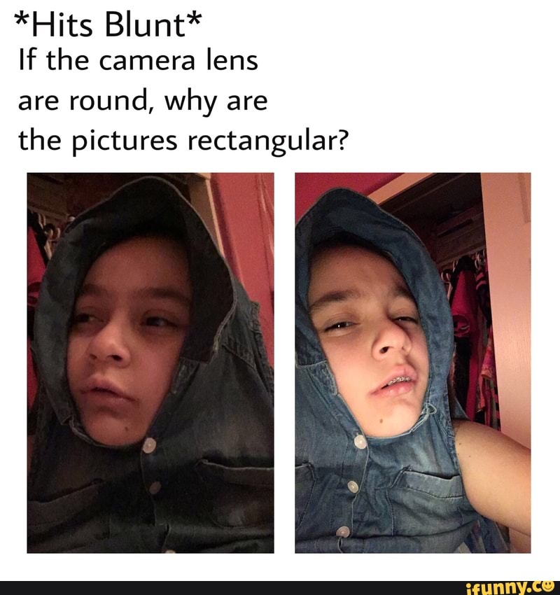 *Hits Blunt* If the camera lens are round, why are the pictures