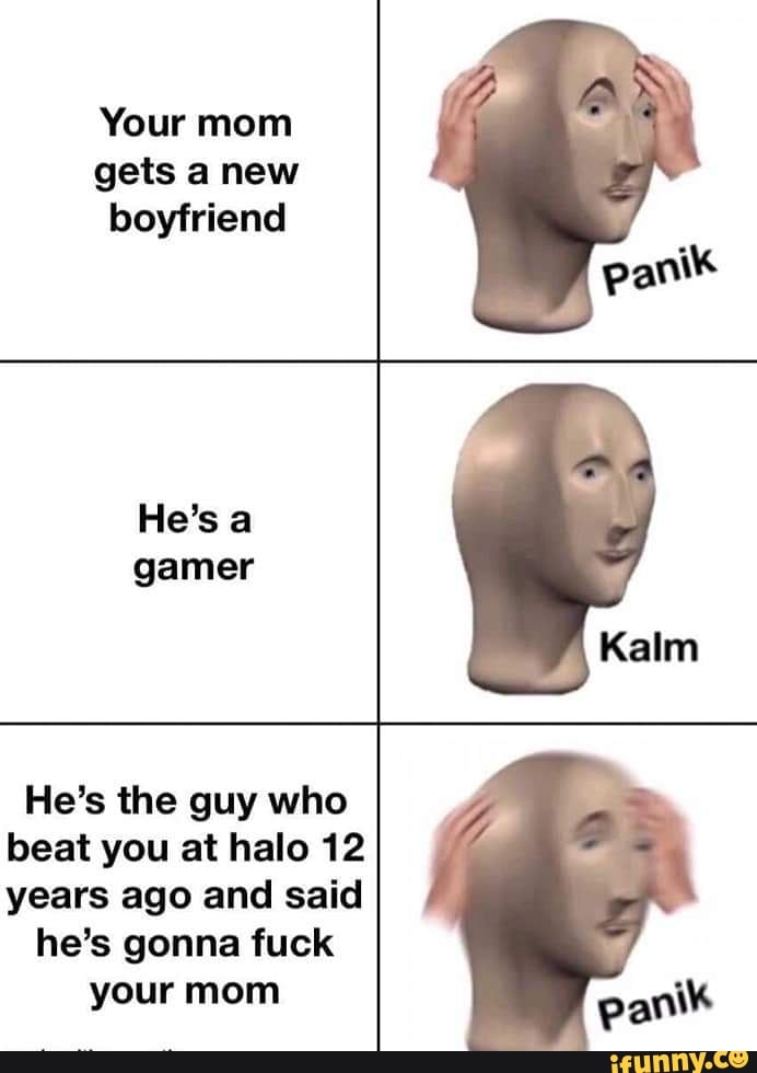 Your mom
gets anew
boyfriend
gamer
He's the guy who
beat you at halo 12
years ago and said
he's gonna fuck
your mom