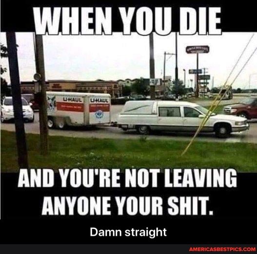 YOU DIE
AND YOU'RE NOT LEAVING ANYONE YOUR SHIT.
Damn straight - Damn straight