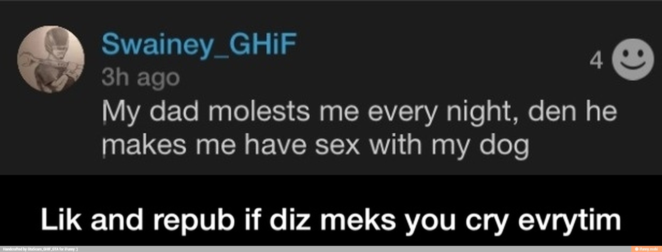 My dad molests me every night, den he
makes me have sex with my dog
Lik and repub if diz meks you cry evrytim - Lik and repub if diz meks you cry evrytim