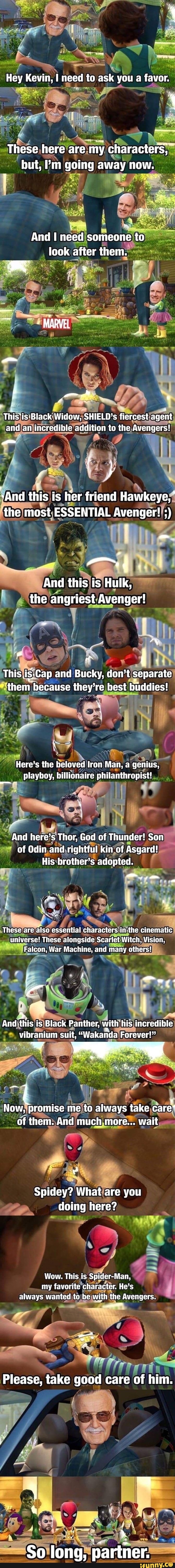 Hey Kevin, I need to ask you a favor.
These here are my characters,
but, ''m going away now.
And need someone to look after them.
This*is Black Widow, SHIELO's fiercest agent and aa incredible addition to the. Avengers!
And this is lier friend Hawkeye, I
the most ESSENTIAL Avenger!
And this is Hulk, the angriest Avenger!
This is-Cap and Bucky, don't separate
them because they're best buddies!
Here's the beloved Iron Man, a genius, playboy, billionaire philanthropist!
And here's Thor, God of Thunder! Son of Odin and righttul kin of Asgard!
His brother's adopted.
These are also essential characters in-the cinematic universe! These alongside Scarlet Witch, Vision,
Fatcon, War Machine, and many others!
And 'this is Black Panther, with his incredible vibranium suit, "Wakanda Forever!"
Now, promise me to always take care' of them. And much more... wait
Spidey? What are you doing here?
Wow. This is Spider-Man, my favorite character. He's always wanted to be with the Avengers.
Please, take good care of him.
So long, partner.