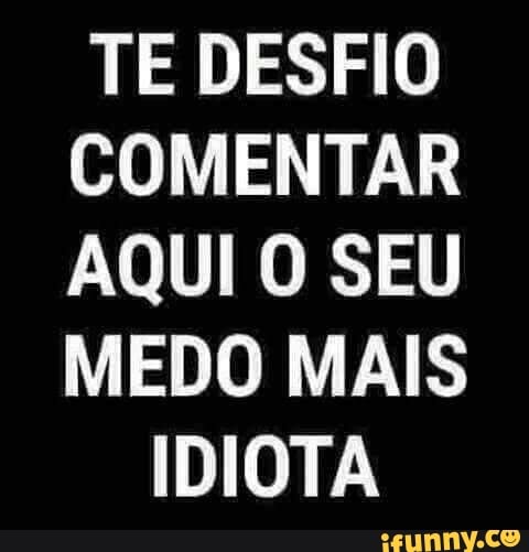 TE DESFIO
COMENTAR
AQUI O SEU
MEDO MAIS
IDIOTA