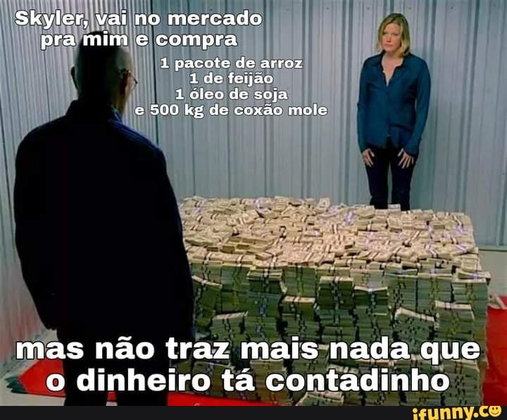 Skyler, vai no mercado pra mim e compra
1 pacote de arroz
1 de feijão
1 óleo de soja e 500 kg de coxãa mole
mas não traz mais nada que o dinheiro tá contadinho