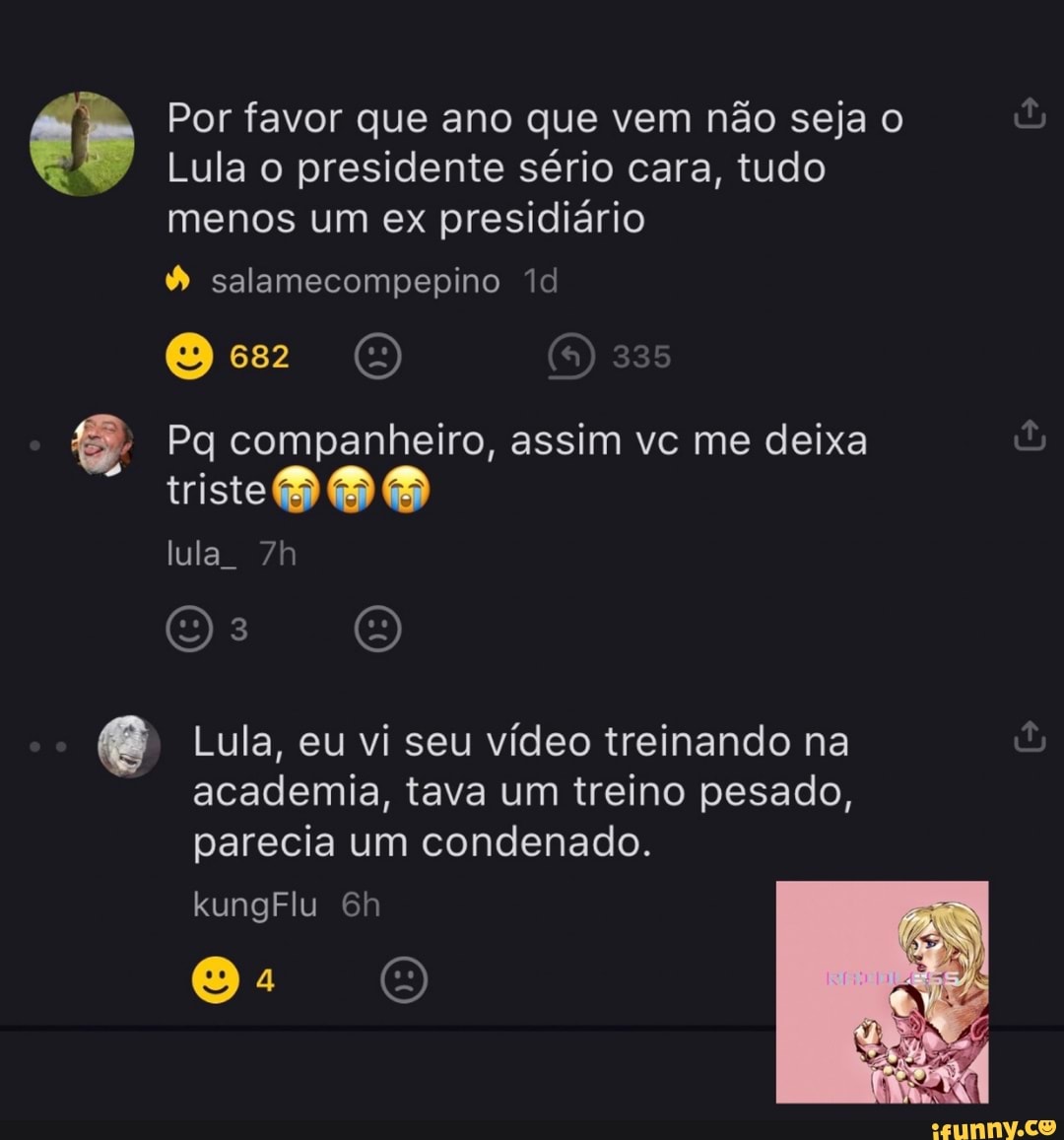 Por favor que ano que vem não seja o
Lula o presidente sério cara, tudo menos um ex presidiário
salamecompepino
Oes OU
Pq companheiro, assim vc me deixa triste OO
lula
e Lula, eu vi seu vídeo treinando na
academia, tava um treino pesado, parecia um condenado.
kungFlu