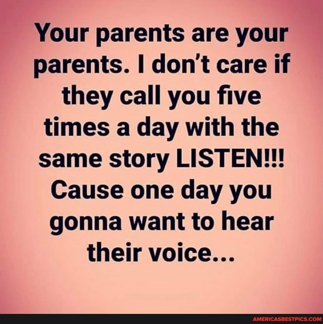 Your parents are your parents. I don't care if they call you five times a day with the same story LISTEN!!!
Cause one day you gonna want to hear their voice...