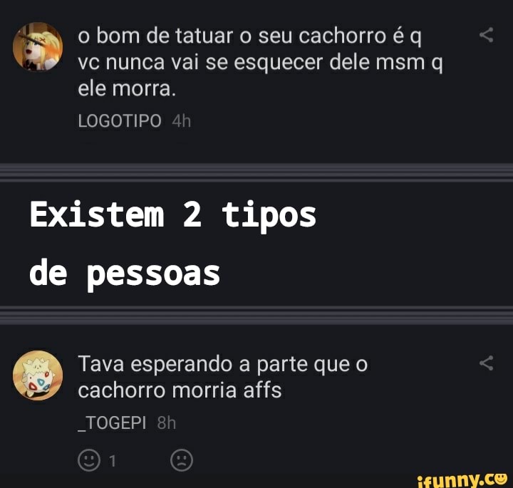 o bom de tatuar o seu cachorro é q vc nunca vai se esquecer dele msm q ele morra.
LOGOTIPO
Existem 2 tipos de pessoas
Tava esperando a parte que o cachorro morria affs
-TOGEPI
