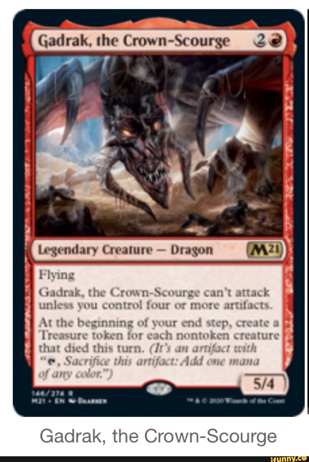Gadrak, the
Crown-Scourge
Legendary Dragon
gro
E Gadrak, the Crown-Scourge can't attack
unless vou control four or more artifacts
I
5
At the beginning of your end step, create a
lreasure token for cach nontoken creature
that died this turn. (Jr's an artifacr with
"@e, Sacrifice tus artifact: Add one mana
Gadrak, the Crown-Scourge
